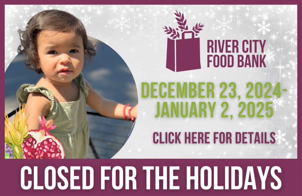 Reminder: River City Food Bank Distribution Closed Our food distribution services will be closed from December 23, 2024, to January 2, 2025, for the holiday season. Regular services will resume on January 3, 2025, at our Arden location.